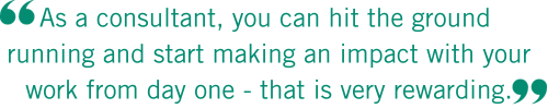 As a consultant, you can hit the ground running and start making an impact with your work from day one - that is very rewarding.